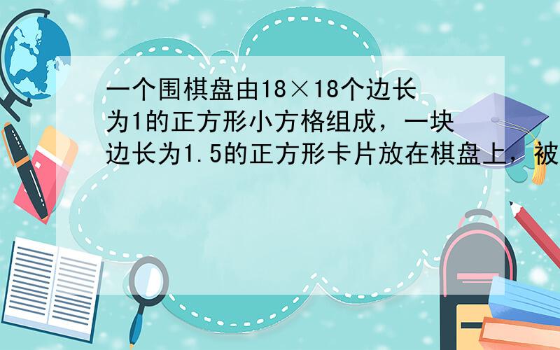 一个围棋盘由18×18个边长为1的正方形小方格组成，一块边长为1.5的正方形卡片放在棋盘上，被这块卡片覆盖了一部分或全部