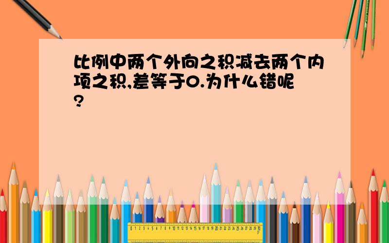 比例中两个外向之积减去两个内项之积,差等于0.为什么错呢?