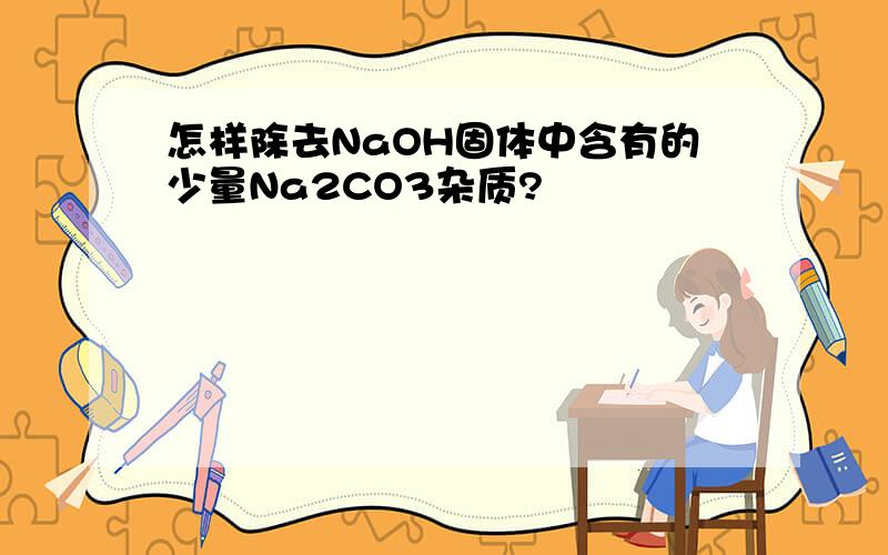 怎样除去NaOH固体中含有的少量Na2CO3杂质?