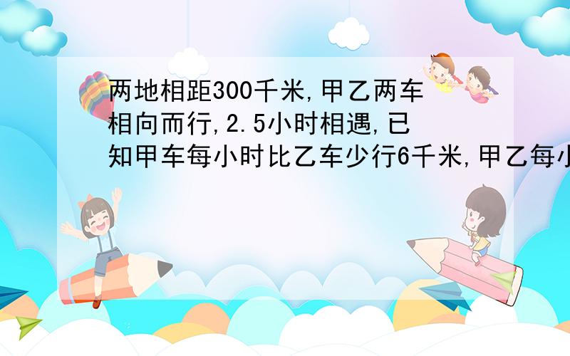 两地相距300千米,甲乙两车相向而行,2.5小时相遇,已知甲车每小时比乙车少行6千米,甲乙每小时各行多少千