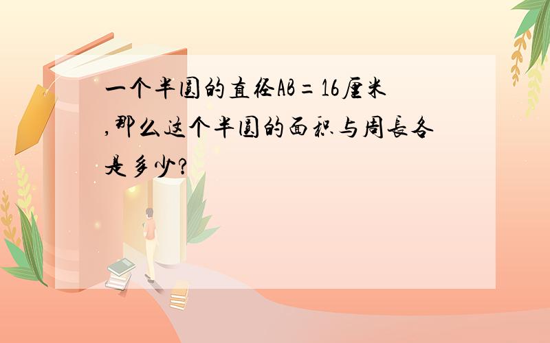 一个半圆的直径AB=16厘米,那么这个半圆的面积与周长各是多少?