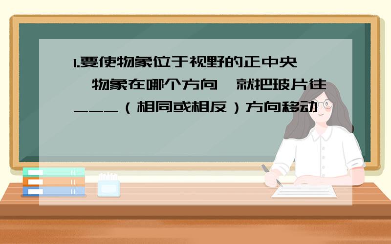 1.要使物象位于视野的正中央,物象在哪个方向,就把玻片往___（相同或相反）方向移动