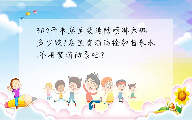 300平米店里装消防喷淋大概多少钱?店里有消防栓和自来水,不用装消防泵吧?