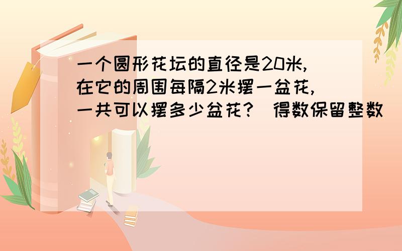 一个圆形花坛的直径是20米,在它的周围每隔2米摆一盆花,一共可以摆多少盆花?（得数保留整数）该花台的占