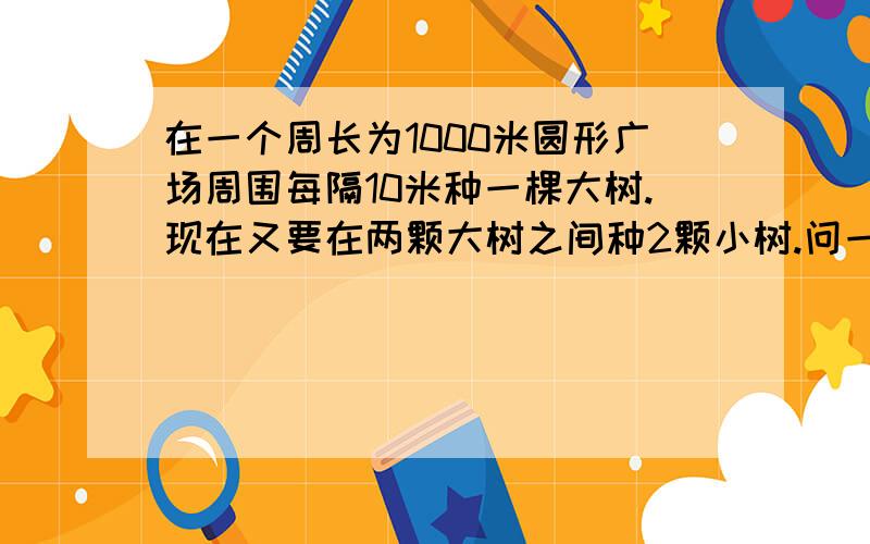 在一个周长为1000米圆形广场周围每隔10米种一棵大树.现在又要在两颗大树之间种2颗小树.问一共要种多少颗