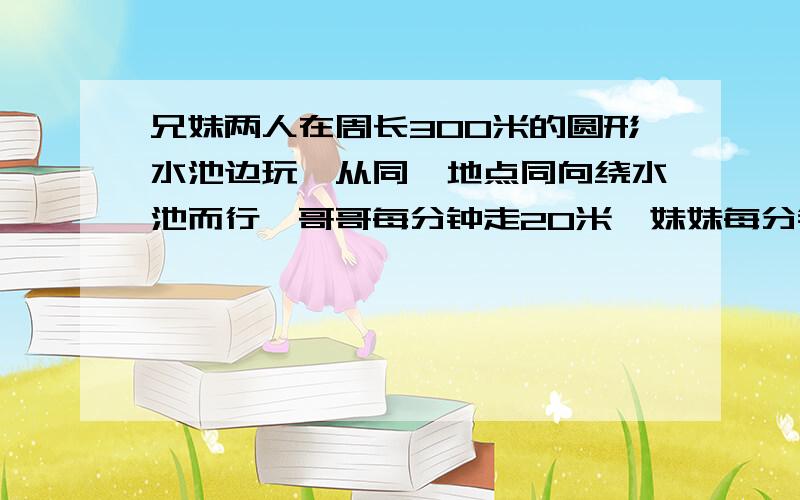 兄妹两人在周长300米的圆形水池边玩,从同一地点同向绕水池而行,哥哥每分钟走20米,妹妹每分钟走16米,