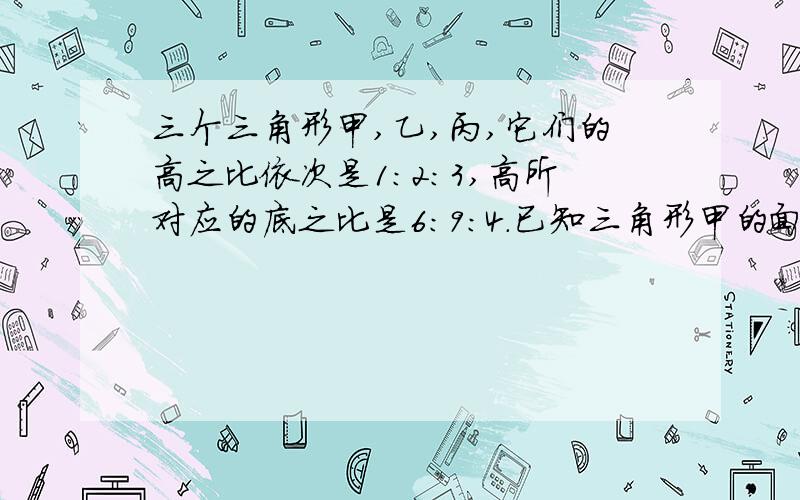 三个三角形甲,乙,丙,它们的高之比依次是1:2:3,高所对应的底之比是6:9:4.已知三角形甲的面积是30平方厘米