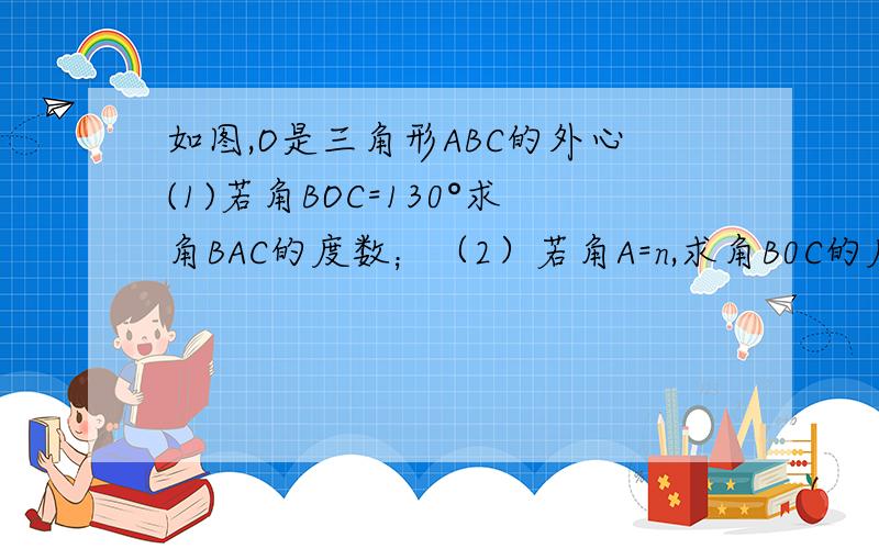 如图,O是三角形ABC的外心(1)若角BOC=130°求角BAC的度数；（2）若角A=n,求角B0C的度数