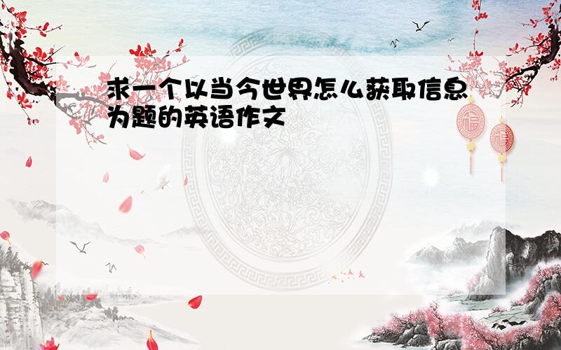 求一个以当今世界怎么获取信息为题的英语作文