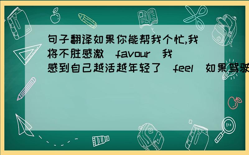 句子翻译如果你能帮我个忙,我将不胜感激（favour）我感到自己越活越年轻了（feel）如果驾驶员开车前喝了酒,他的判断