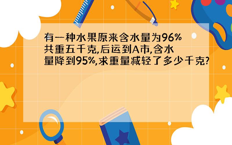 有一种水果原来含水量为96%共重五千克,后运到A市,含水量降到95%,求重量减轻了多少千克?