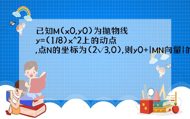 已知M(x0,y0)为抛物线y=(1/8)x^2上的动点,点N的坐标为(2√3,0),则y0+|MN向量|的最小值.