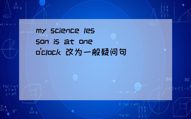 my science lesson is at one o'clock 改为一般疑问句