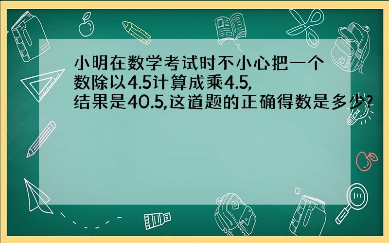 小明在数学考试时不小心把一个数除以4.5计算成乘4.5,结果是40.5,这道题的正确得数是多少?