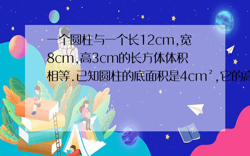 一个圆柱与一个长12cm,宽8cm,高3cm的长方体体积相等.已知圆柱的底面积是4cm²,它的高是（）cm