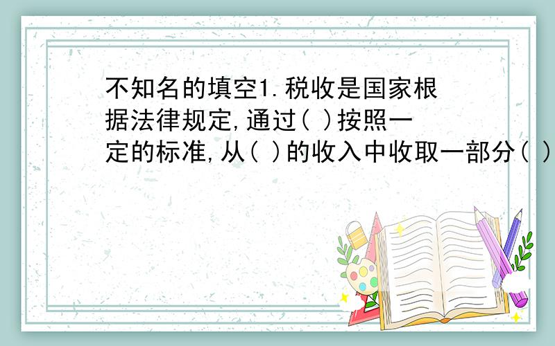 不知名的填空1.税收是国家根据法律规定,通过( )按照一定的标准,从( )的收入中收取一部分( ).2.社会福利主要有(