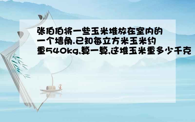 张伯伯将一些玉米堆放在室内的一个墙角.已知每立方米玉米约重540kg,算一算,这堆玉米重多少千克