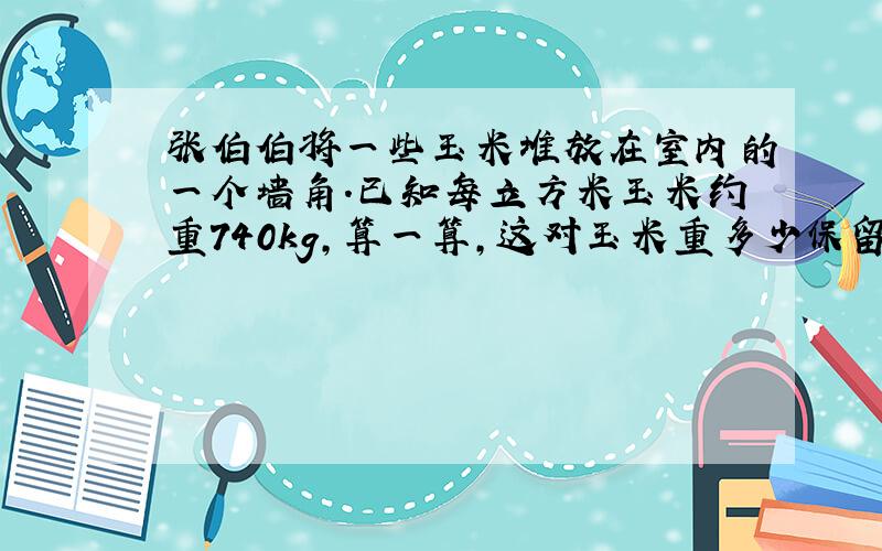 张伯伯将一些玉米堆放在室内的一个墙角.已知每立方米玉米约重740kg,算一算,这对玉米重多少保留整千克