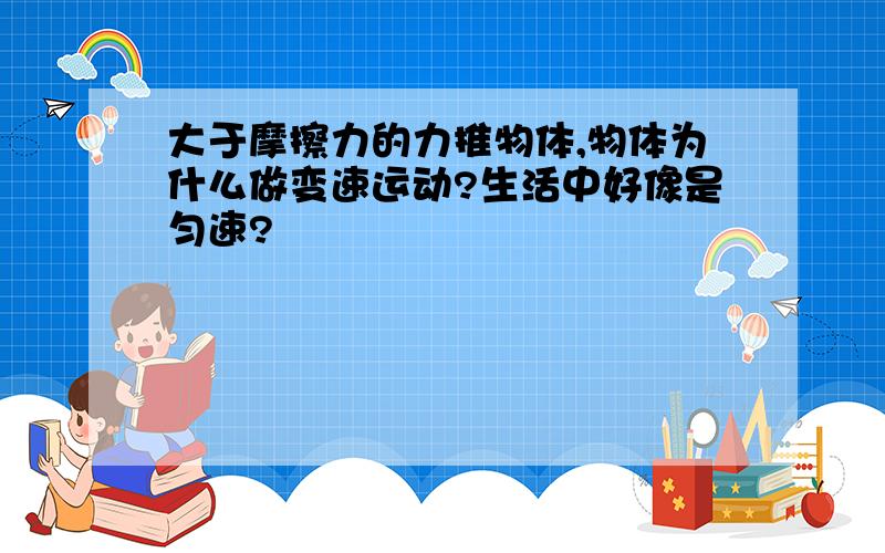 大于摩擦力的力推物体,物体为什么做变速运动?生活中好像是匀速?