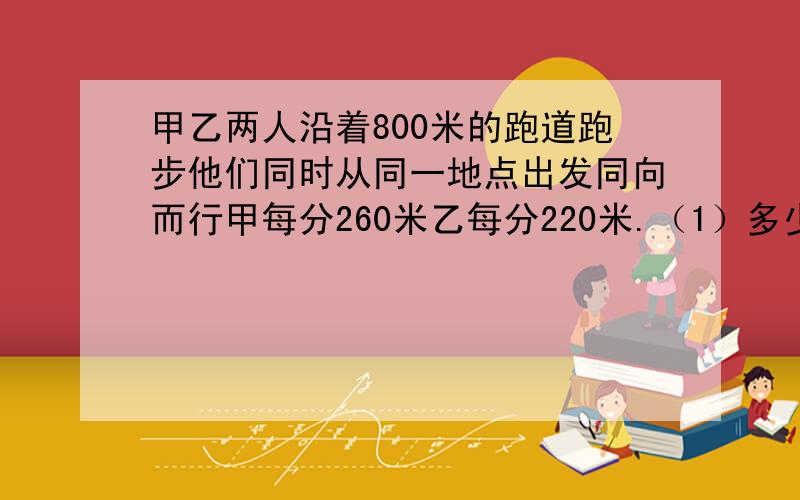 甲乙两人沿着800米的跑道跑步他们同时从同一地点出发同向而行甲每分260米乙每分220米.（1）多少分后甲会追上乙?（2