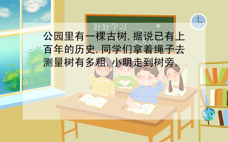 公园里有一棵古树,据说已有上百年的历史,同学们拿着绳子去测量树有多粗,小明走到树旁,