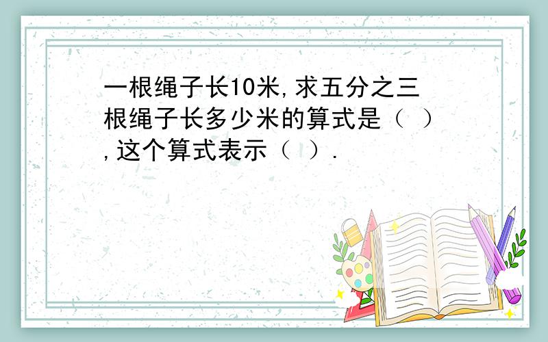 一根绳子长10米,求五分之三根绳子长多少米的算式是（ ）,这个算式表示（ ）.