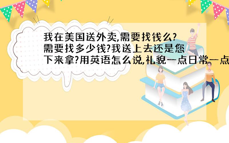 我在美国送外卖,需要找钱么?需要找多少钱?我送上去还是您下来拿?用英语怎么说,礼貌一点日常一点那种.