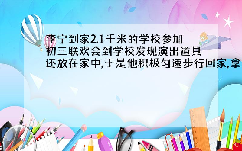 李宁到家2.1千米的学校参加初三联欢会到学校发现演出道具还放在家中,于是他积极匀速步行回家,拿上道具后立即匀速骑自行车返