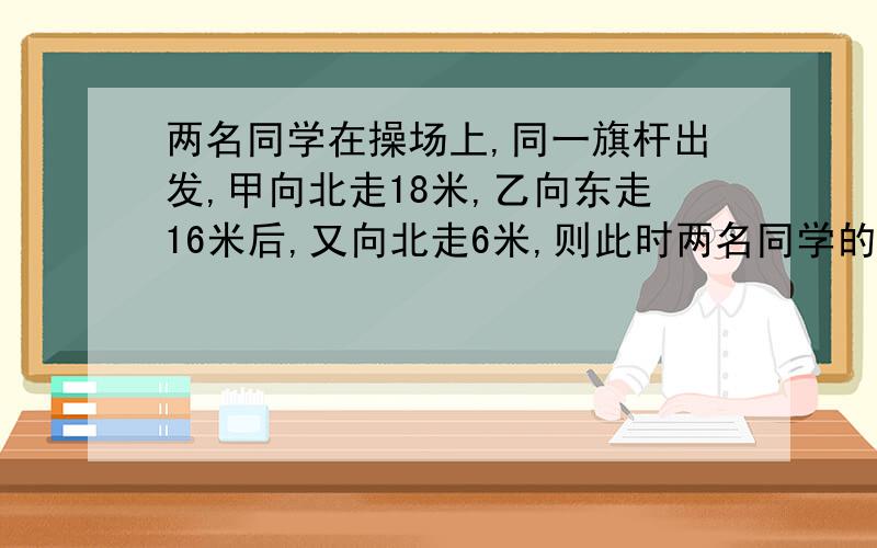 两名同学在操场上,同一旗杆出发,甲向北走18米,乙向东走16米后,又向北走6米,则此时两名同学的距离为?