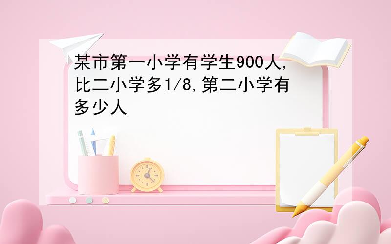 某市第一小学有学生900人,比二小学多1/8,第二小学有多少人