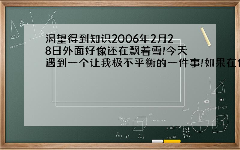 渴望得到知识2006年2月28日外面好像还在飘着雪!今天遇到一个让我极不平衡的一件事!如果在你遇到困难的正需要别人举手之