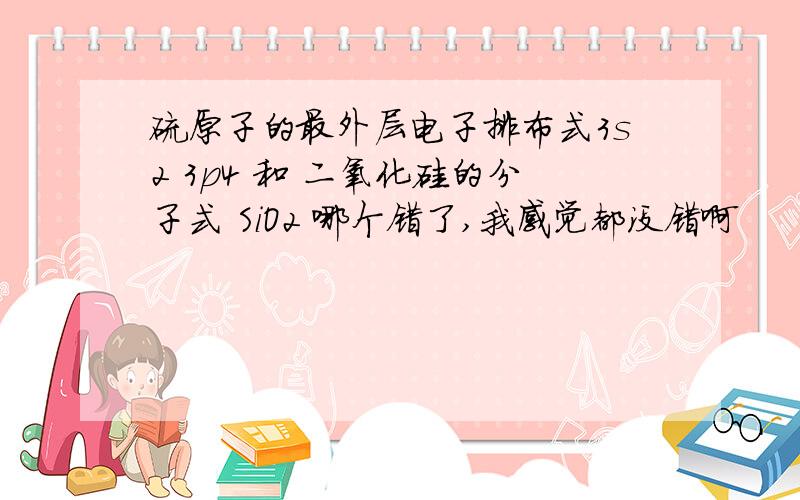 硫原子的最外层电子排布式3s2 3p4 和 二氧化硅的分子式 SiO2 哪个错了,我感觉都没错啊