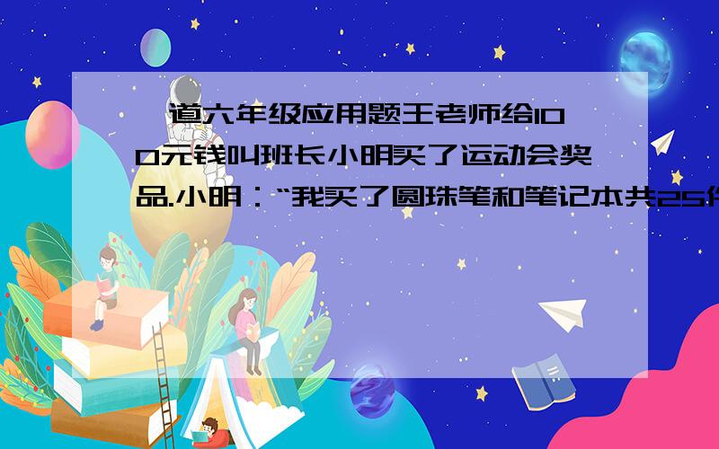 一道六年级应用题王老师给100元钱叫班长小明买了运动会奖品.小明：“我买了圆珠笔和笔记本共25件,圆珠笔每支3元,笔记本