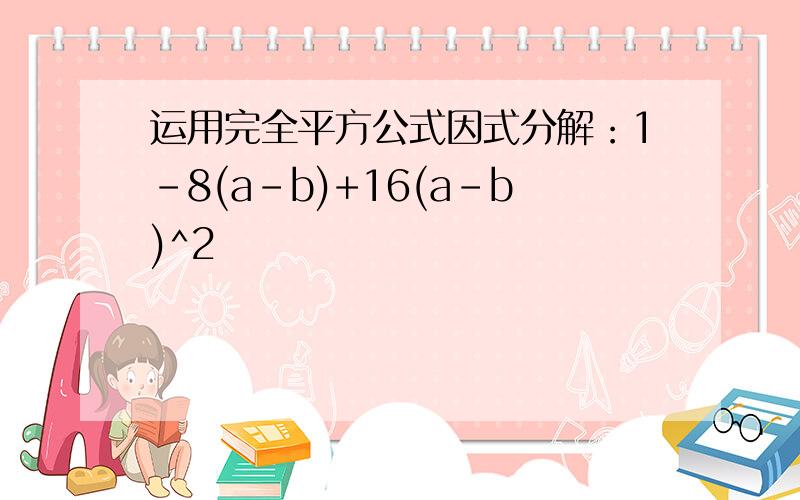 运用完全平方公式因式分解：1-8(a-b)+16(a-b)^2