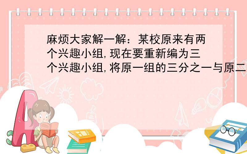 麻烦大家解一解：某校原来有两个兴趣小组,现在要重新编为三个兴趣小组,将原一组的三分之一与原二组的四