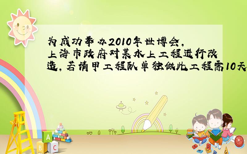 为成功举办2010年世博会,上海市政府对某水上工程进行改造,若请甲工程队单独做此工程需10天完成,乙队独