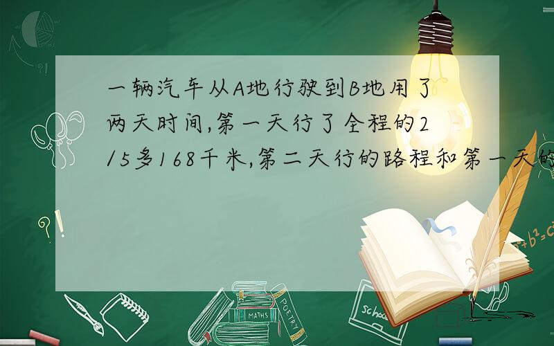 一辆汽车从A地行驶到B地用了两天时间,第一天行了全程的2/5多168千米,第二天行的路程和第一天的路程比是