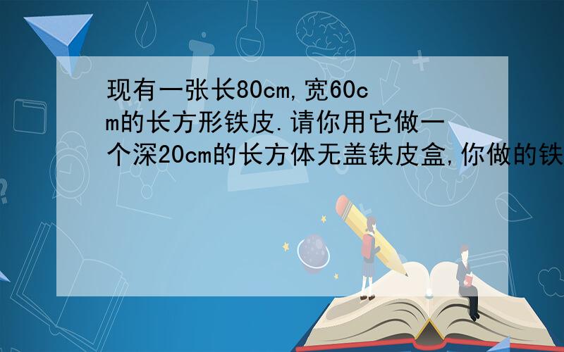 现有一张长80cm,宽60cm的长方形铁皮.请你用它做一个深20cm的长方体无盖铁皮盒,你做的铁皮盒的容积是多少?(焊接