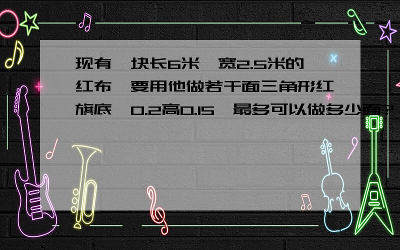 现有一块长6米,宽2.5米的红布,要用他做若干面三角形红旗底{0.2高0.15}最多可以做多少面?