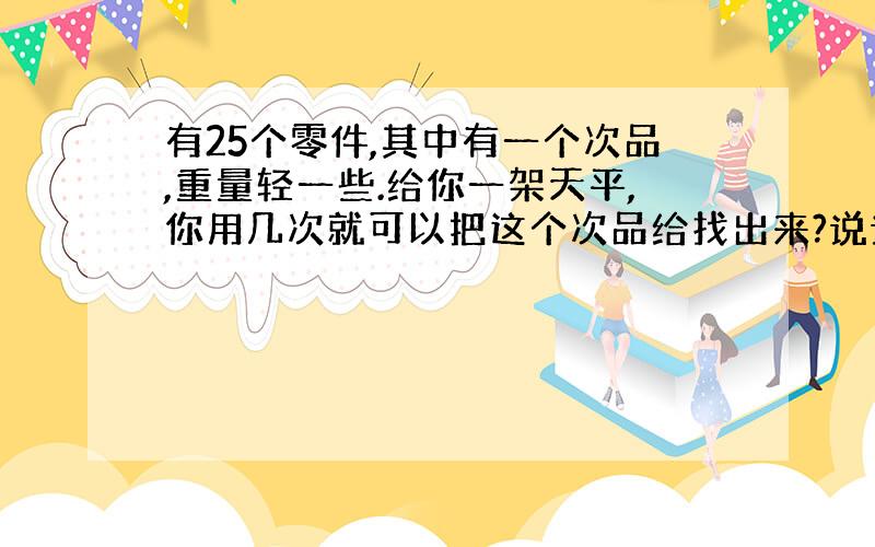 有25个零件,其中有一个次品,重量轻一些.给你一架天平,你用几次就可以把这个次品给找出来?说说你操作的