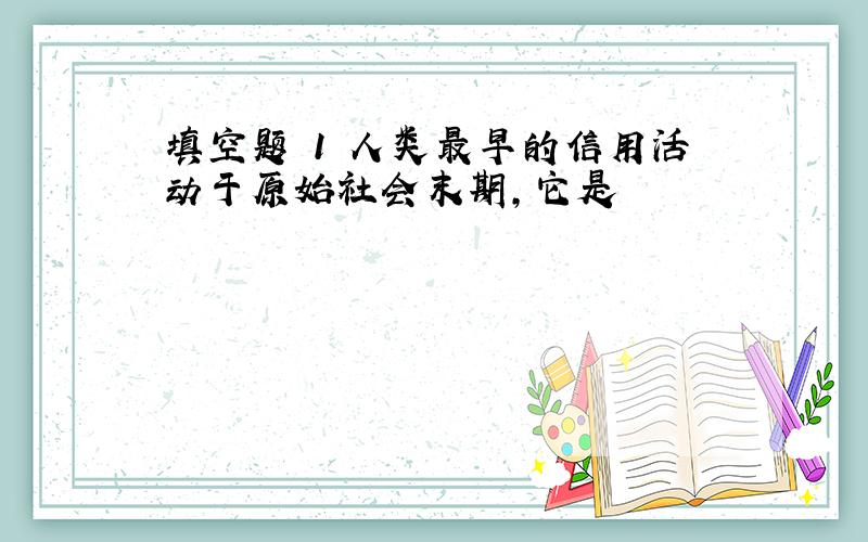 填空题 1 人类最早的信用活动于原始社会末期,它是