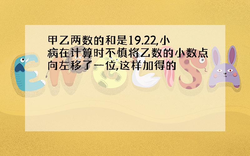 甲乙两数的和是19.22,小病在计算时不慎将乙数的小数点向左移了一位,这样加得的