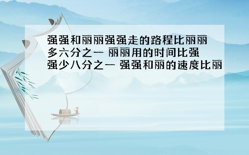 强强和丽丽强强走的路程比丽丽多六分之一 丽丽用的时间比强强少八分之一 强强和丽的速度比丽