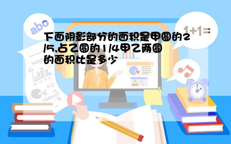 下面阴影部分的面积是甲圆的2/5,占乙圆的1/4甲乙两圆的面积比是多少