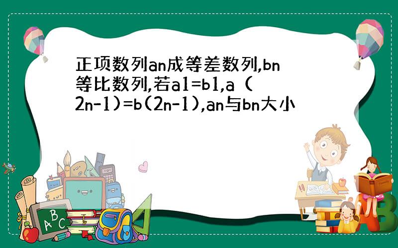 正项数列an成等差数列,bn等比数列,若a1=b1,a（2n-1)=b(2n-1),an与bn大小