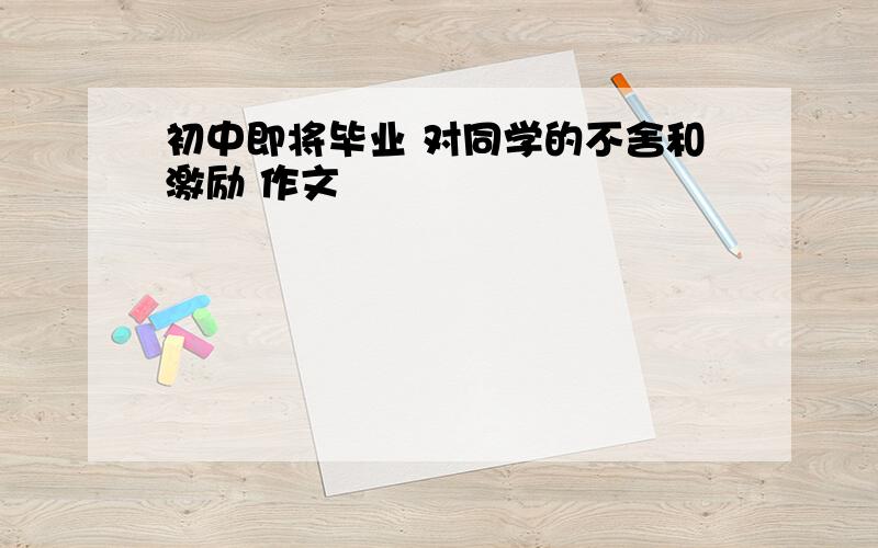 初中即将毕业 对同学的不舍和激励 作文