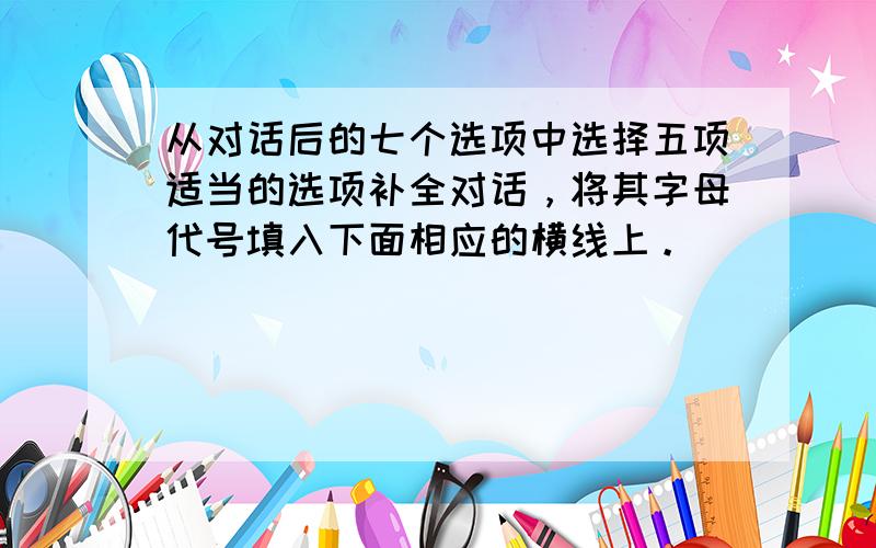 从对话后的七个选项中选择五项适当的选项补全对话，将其字母代号填入下面相应的横线上。