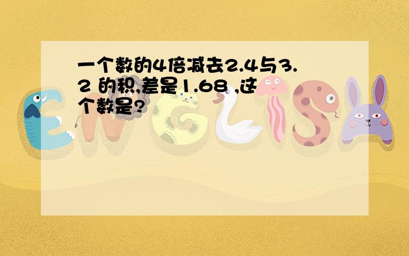 一个数的4倍减去2.4与3.2 的积,差是1.68 ,这个数是?