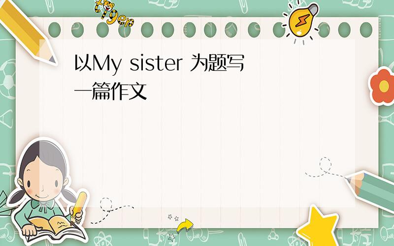 以My sister 为题写一篇作文