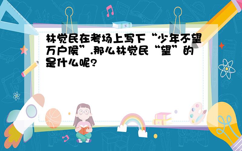 林觉民在考场上写下“少年不望万户侯”.那么林觉民“望”的是什么呢?